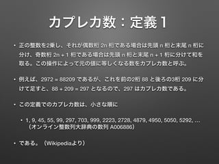 カプレカ数：定義１
• 正の整数を2乗し、それが偶数桁 2n 桁である場合は先頭 n 桁と末尾 n 桁に
分け、奇数桁 2n + 1 桁である場合は先頭 n 桁と末尾 n + 1 桁に分けて和を
取る。この操作によって元の値に等しくなる数をカプレカ数と呼ぶ。
• 例えば、2972 = 88209 であるが、これを前の2桁 88 と後ろの3桁 209 に分
けて足すと、88 + 209 = 297 となるので、297 はカプレカ数である。
• この定義でのカプレカ数は、小さな順に
• 1, 9, 45, 55, 99, 297, 703, 999, 2223, 2728, 4879, 4950, 5050, 5292, …
（オンライン整数列大辞典の数列 A006886）
• である。（Wikipediaより）
 