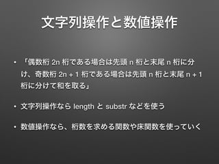 文字列操作と数値操作
• 「偶数桁 2n 桁である場合は先頭 n 桁と末尾 n 桁に分
け、奇数桁 2n + 1 桁である場合は先頭 n 桁と末尾 n + 1
桁に分けて和を取る」
• 文字列操作なら length と substr などを使う
• 数値操作なら、桁数を求める関数や床関数を使っていく
 