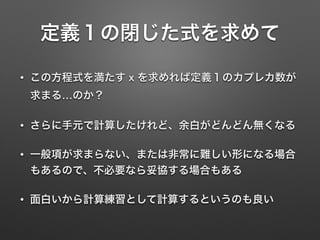 定義１の閉じた式を求めて
• この方程式を満たす x を求めれば定義１のカプレカ数が
求まる…のか？
• さらに手元で計算したけれど、余白がどんどん無くなる
• 一般項が求まらない、または非常に難しい形になる場合
もあるので、不必要なら妥協する場合もある
• 面白いから計算練習として計算するというのも良い
 