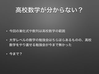 高校数学が分からない？
• 今回の漸化式や数列は高校数学の範囲
• 大学レベルの数学の勉強会はちらほらあるものの、高校
数学をやり直せる勉強会が今まで無かった
• 今まで？
 