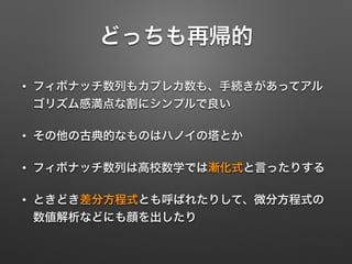 どっちも再帰的
• フィボナッチ数列もカプレカ数も、手続きがあってアル
ゴリズム感満点な割にシンプルで良い
• その他の古典的なものはハノイの塔とか
• フィボナッチ数列は高校数学では漸化式と言ったりする
• ときどき差分方程式とも呼ばれたりして、微分方程式の
数値解析などにも顔を出したり
 