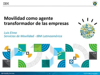 Movilidad como agente 
transformador de las empresas 
Luis Eirea 
Servicios de Movilidad - IBM Latinoamérica 
IBM Mobility Services 1 © 2014 IBM Corporation 
 
