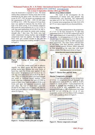 Mohammed Nadeem, Dr. A. D. Pofale / International Journal of Engineering Research and
                     Applications (IJERA) ISSN: 2248-9622 www.ijera.com
                      Vol. 2, Issue 5, September- October 2012, pp.1258-1264
when the brickwork is exposed to view. The bond     RESULTS & DISCUSSION
mainly takes compressive stresses arises due to load             The result of the investigation for the
transferred by the above units. The brick was used       replacements of natural sand with granular slag
as per IS 1077 -1997 & mortar was prepared as per        (volumetrically) was discussed. The replacement
the requirements of IS 2250 – 1995, IS 3495 (part        was taken as 0, 25, 50, 75 & 100% for 1:3, 1:4, 1:5
I)-1998 & 2212 – 1998. The mortar of 10 mm thick         & 1:6 mortar mixes proportions for 0.60, 0.65, 0.70
layer was applied in between the two bricks and          & 0.72 w/s ratios respectively are discussed below,
kept it for moist curing. A set of bricks comprises
three units for each proportion of 1:3, 1:4, 1:5 & 1:6   Mortar Flow
with slag sand replacement of 0,25,50,75 & 100 %.                 The results indicated that in the proportions
Set of bricks were tested for mortar joint crushing      of 1:3 & 1:4, the flow increases by 7% upto slag
strength after 7 days time. The bricks were kept         replacement level of 75% & 50% respectively and at
under compression testing machine and uniformly          100% replacement level, it came down to 5% & 2%
compression load was applied. The load at which          respectively. In mix proportions of 1:5 & 1:6, flow
brick work gets crushed divided by the area of           increases upto the replacement level of 50% by 2 &
mortar gave mortar joint crushing strength as shown      1% but later decreases 3 & 5% at 100% replacement
in Figure 5.                                             level respectively. The study clearly indicated that
                                                         in rich mixes with finer particles, granular Slag
                                                         reduced internal particle frictions which enhanced
                                                         its flow properties at the same time with lesser
                                                         cement content, flow decreased shown in Figure 7.




Figure 5 – Testing of brick joint crushing
strength

         In this test, mortar joint’s pull or adhesive
capacity was tested against the force applied for
pulling mortar joint between two cross bricks of
burnt clay type. The bricks were applied 10 mm
thick mortar for proportions of 1:3,1:4,1:5 & 1:6        Figure 7 – Mortar Flow and W/C Ratio
with slag sand replacement of 0,25,50,75 & 100 %.
After 7 days of curing the mortar joint bond strength    Mortar Compressive strength
was tested in Universal testing machine. Cross                    It was observed that in the mix proportions
bricks were kept in-between the jaws of UTM by           of 1:3 & 1:4, compressive strength increased upto
means of metal sling. Load was applied till the cross    the replacement level of 75% by 14.66 & 16.42%
bricks pull apart and separated completely from          respectively and in 1:5 & 1: 6 mix proportions the
each other. The load at which brick joint fails          increase in strength was observed to the tune of
divided by the mortar area in contact with both the      11.19 & 11.7% at 50% replacement level. The
bricks gave pull/adhesive strength of brick joints as    increase in strengths at 100% replacement was noted
shown in Figure 6.                                       as 5.41, 6.9 & 1.09% in 1:3, 1:4 & 1:5 mix
                                                         proportions and in 1:6 it was below 0.82% compare
                                                         to 0% replacements as shown in Figure 8.




Figure 6 – Testing of brick joint pull strengths
                                                         Figure 8 – Mortar compressive strength



                                                                                              1261 | P a g e
 