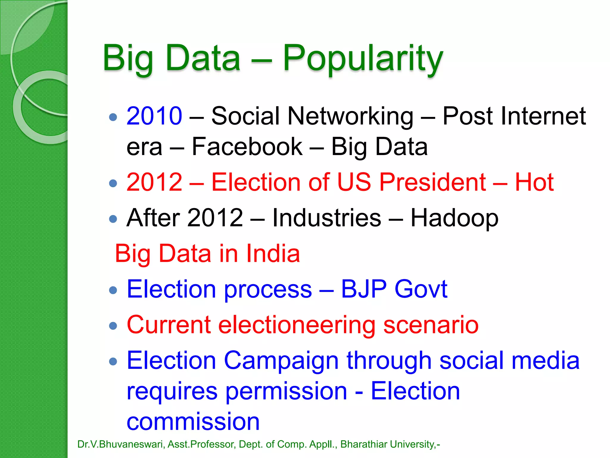 Big Data – Popularity
 2010 – Social Networking – Post Internet
era – Facebook – Big Data
 2012 – Election of US President – Hot
 After 2012 – Industries – Hadoop
Big Data in India
 Election process – BJP Govt
 Current electioneering scenario
 Election Campaign through social media
requires permission - Election
commission
Dr.V.Bhuvaneswari, Asst.Professor, Dept. of Comp. Appll., Bharathiar University,-
 