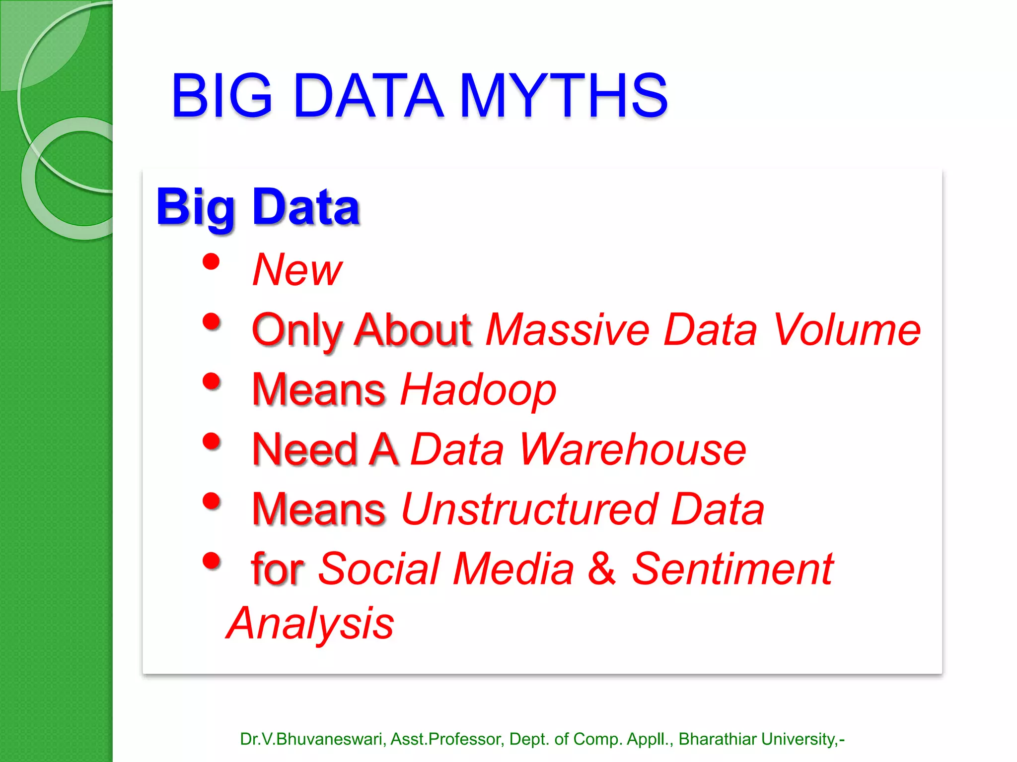 BIG DATA MYTHS
Big Data
• New
• Only About Massive Data Volume
• Means Hadoop
• Need A Data Warehouse
• Means Unstructured Data
• for Social Media & Sentiment
Analysis
Dr.V.Bhuvaneswari, Asst.Professor, Dept. of Comp. Appll., Bharathiar University,-
 