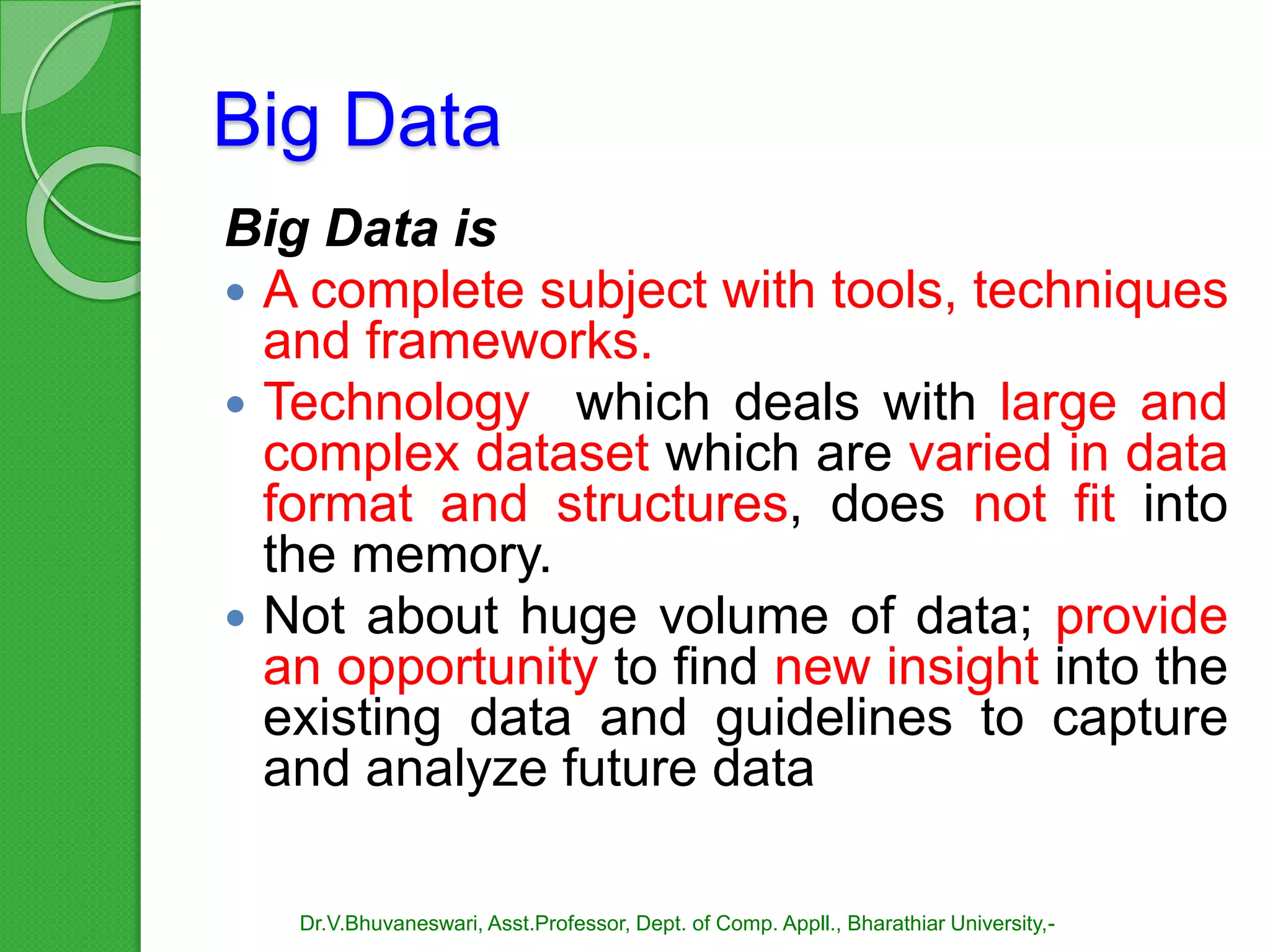 Big Data
Big Data is
 A complete subject with tools, techniques
and frameworks.
 Technology which deals with large and
complex dataset which are varied in data
format and structures, does not fit into
the memory.
 Not about huge volume of data; provide
an opportunity to find new insight into the
existing data and guidelines to capture
and analyze future data
Dr.V.Bhuvaneswari, Asst.Professor, Dept. of Comp. Appll., Bharathiar University,-
 