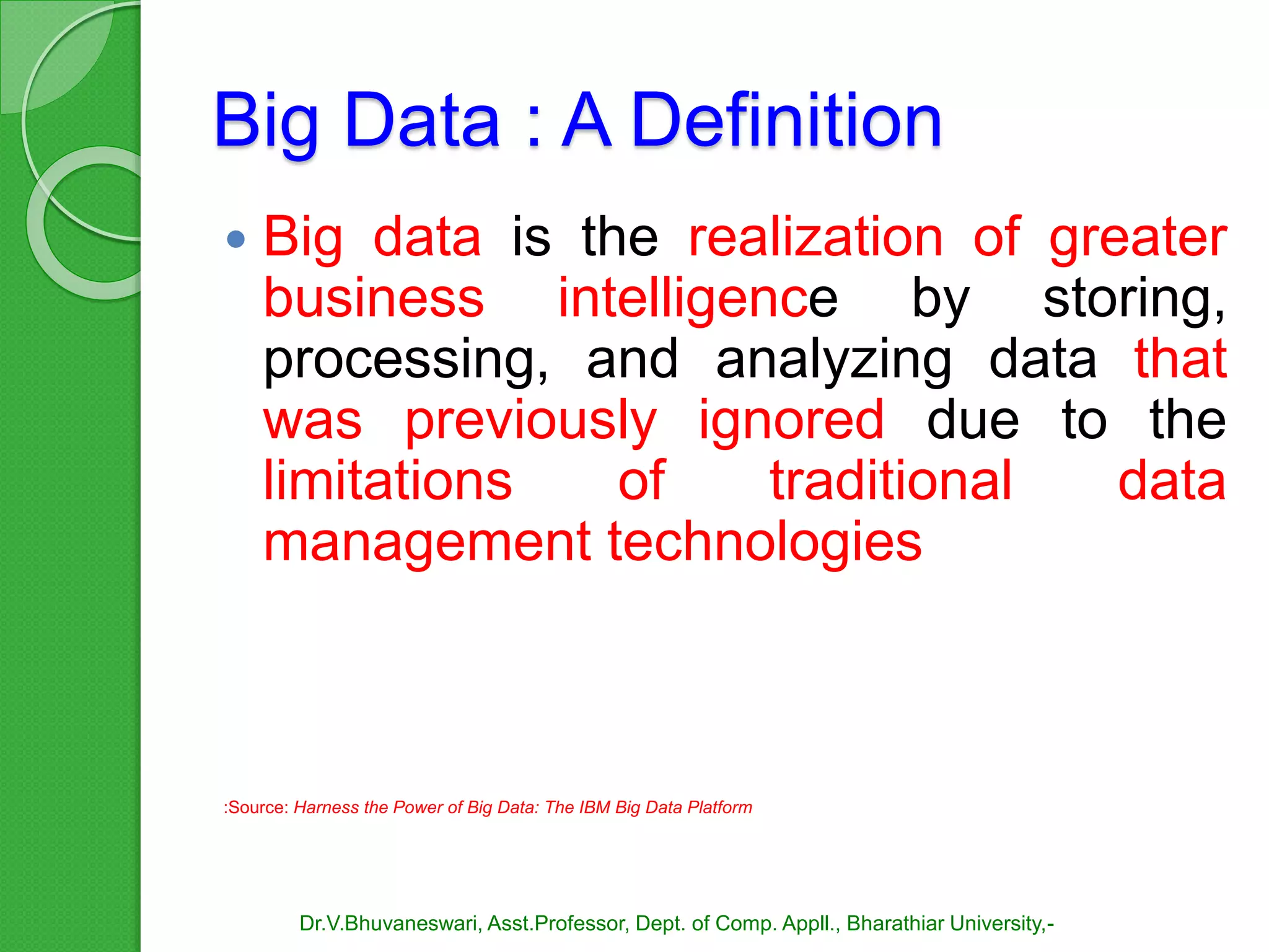Big Data : A Definition
 Big data is the realization of greater
business intelligence by storing,
processing, and analyzing data that
was previously ignored due to the
limitations of traditional data
management technologies
:Source: Harness the Power of Big Data: The IBM Big Data Platform
Dr.V.Bhuvaneswari, Asst.Professor, Dept. of Comp. Appll., Bharathiar University,-
 