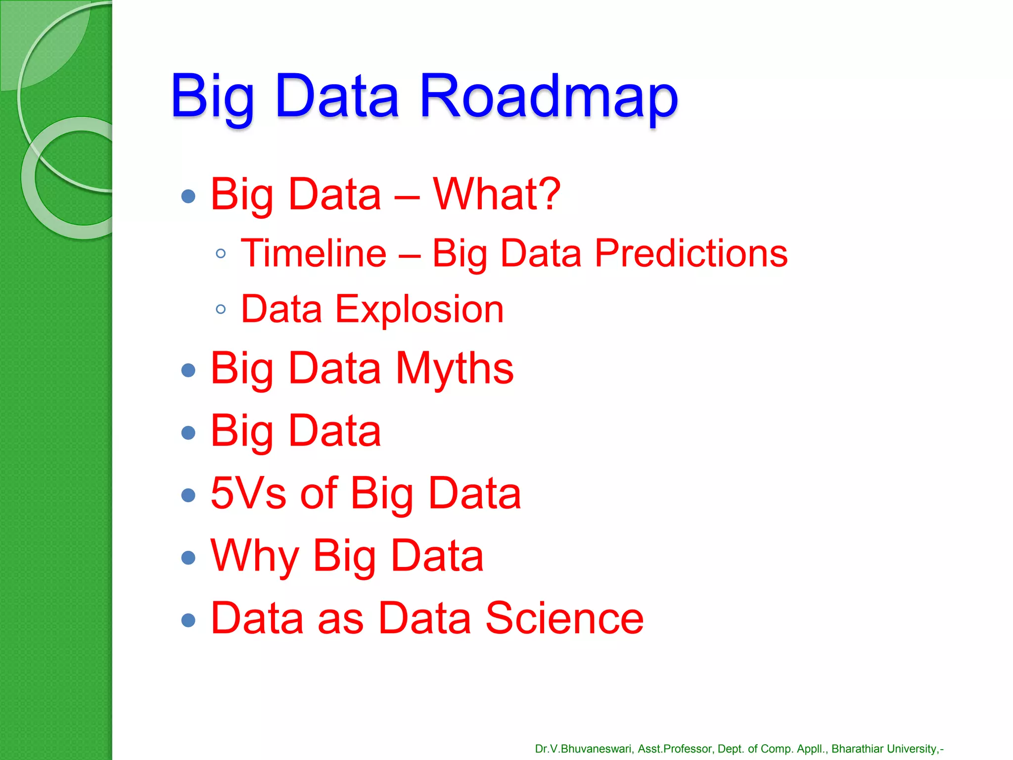 Big Data Roadmap
 Big Data – What?
◦ Timeline – Big Data Predictions
◦ Data Explosion
 Big Data Myths
 Big Data
 5Vs of Big Data
 Why Big Data
 Data as Data Science
Dr.V.Bhuvaneswari, Asst.Professor, Dept. of Comp. Appll., Bharathiar University,-
 