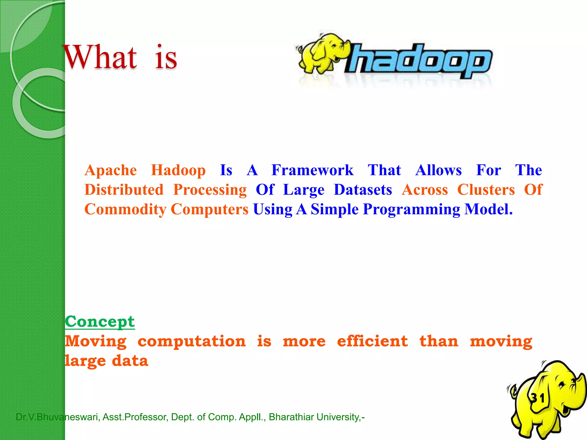 What is
Apache Hadoop Is A Framework That Allows For The
Distributed Processing Of Large Datasets Across Clusters Of
Commodity Computers Using A Simple Programming Model.
Concept
Moving computation is more efficient than moving
large data
Dr.V.Bhuvaneswari, Asst.Professor, Dept. of Comp. Appll., Bharathiar University,-
31
 