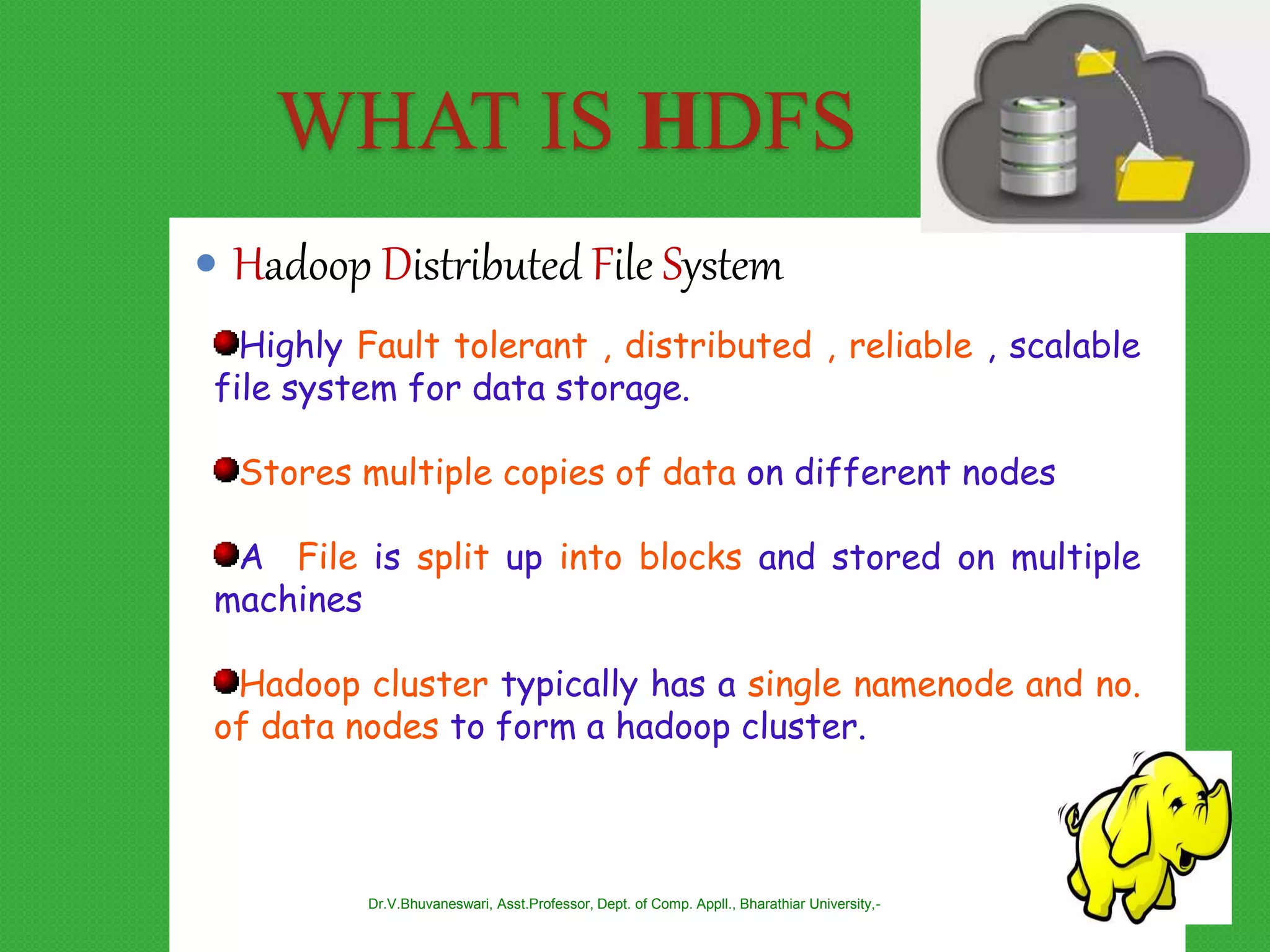 WHAT IS HDFS
 Hadoop Distributed File System
Highly Fault tolerant , distributed , reliable , scalable
file system for data storage.
Stores multiple copies of data on different nodes
A File is split up into blocks and stored on multiple
machines
Hadoop cluster typically has a single namenode and no.
of data nodes to form a hadoop cluster.
Dr.V.Bhuvaneswari, Asst.Professor, Dept. of Comp. Appll., Bharathiar University,-
 