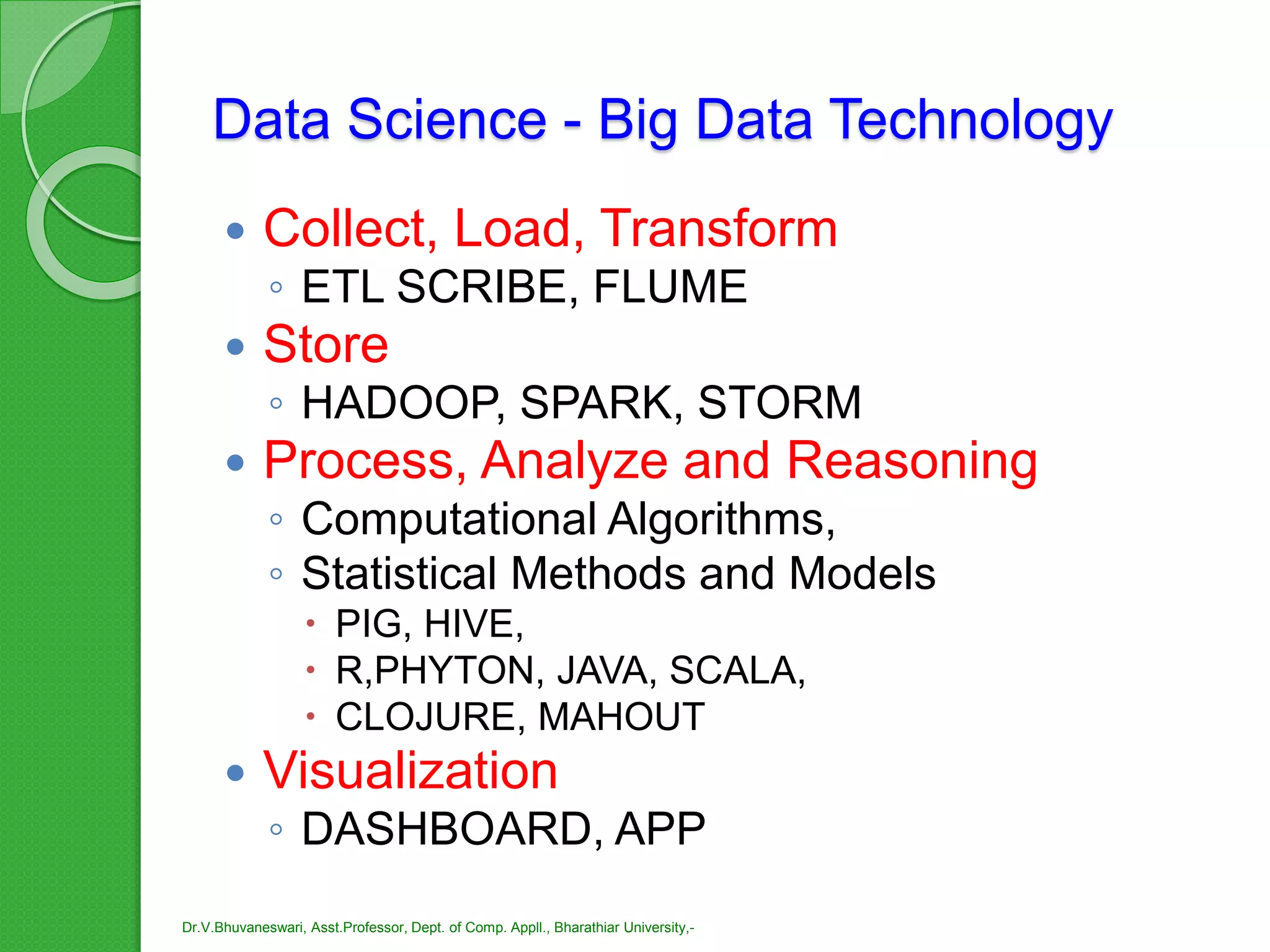 Data Science - Big Data Technology
 Collect, Load, Transform
◦ ETL SCRIBE, FLUME
 Store
◦ HADOOP, SPARK, STORM
 Process, Analyze and Reasoning
◦ Computational Algorithms,
◦ Statistical Methods and Models
 PIG, HIVE,
 R,PHYTON, JAVA, SCALA,
 CLOJURE, MAHOUT
 Visualization
◦ DASHBOARD, APP
Dr.V.Bhuvaneswari, Asst.Professor, Dept. of Comp. Appll., Bharathiar University,-
 