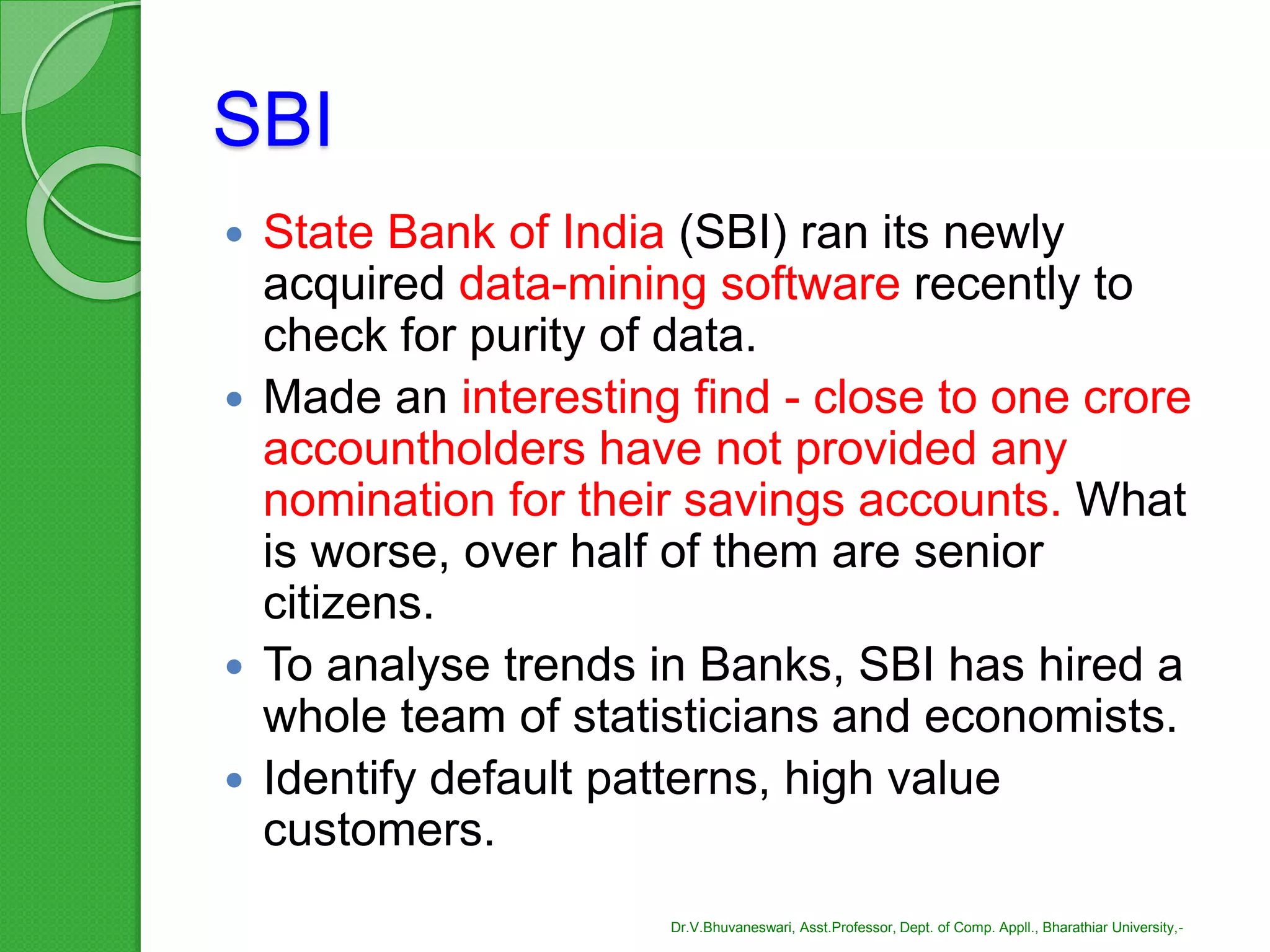 SBI
 State Bank of India (SBI) ran its newly
acquired data-mining software recently to
check for purity of data.
 Made an interesting find - close to one crore
accountholders have not provided any
nomination for their savings accounts. What
is worse, over half of them are senior
citizens.
 To analyse trends in Banks, SBI has hired a
whole team of statisticians and economists.
 Identify default patterns, high value
customers.
Dr.V.Bhuvaneswari, Asst.Professor, Dept. of Comp. Appll., Bharathiar University,-
 