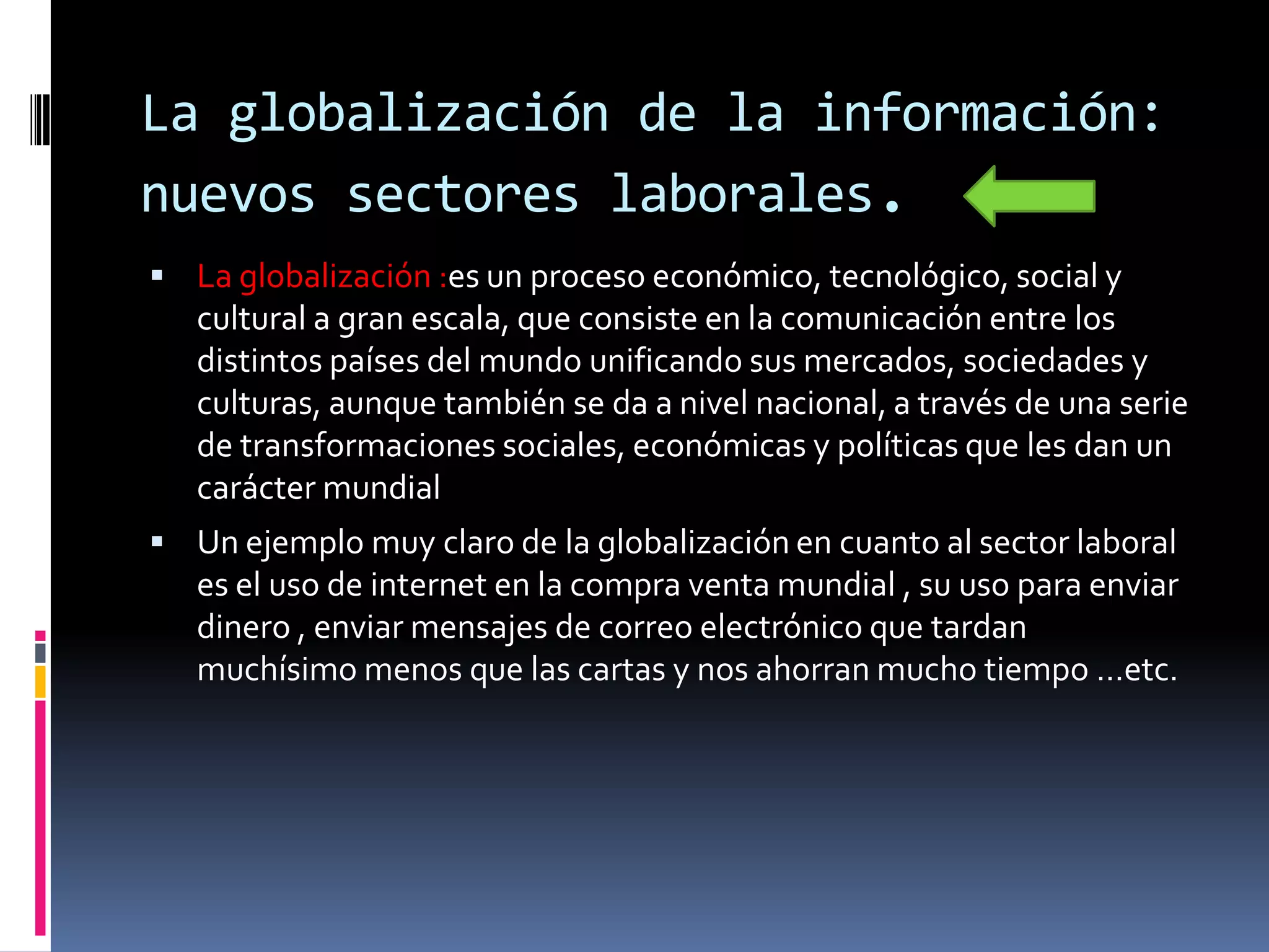 La globalización de la información:
nuevos sectores laborales.
 La globalización :es un proceso económico, tecnológico, social y
   cultural a gran escala, que consiste en la comunicación entre los
   distintos países del mundo unificando sus mercados, sociedades y
   culturas, aunque también se da a nivel nacional, a través de una serie
   de transformaciones sociales, económicas y políticas que les dan un
   carácter mundial
 Un ejemplo muy claro de la globalización en cuanto al sector laboral
   es el uso de internet en la compra venta mundial , su uso para enviar
   dinero , enviar mensajes de correo electrónico que tardan
   muchísimo menos que las cartas y nos ahorran mucho tiempo …etc.
 