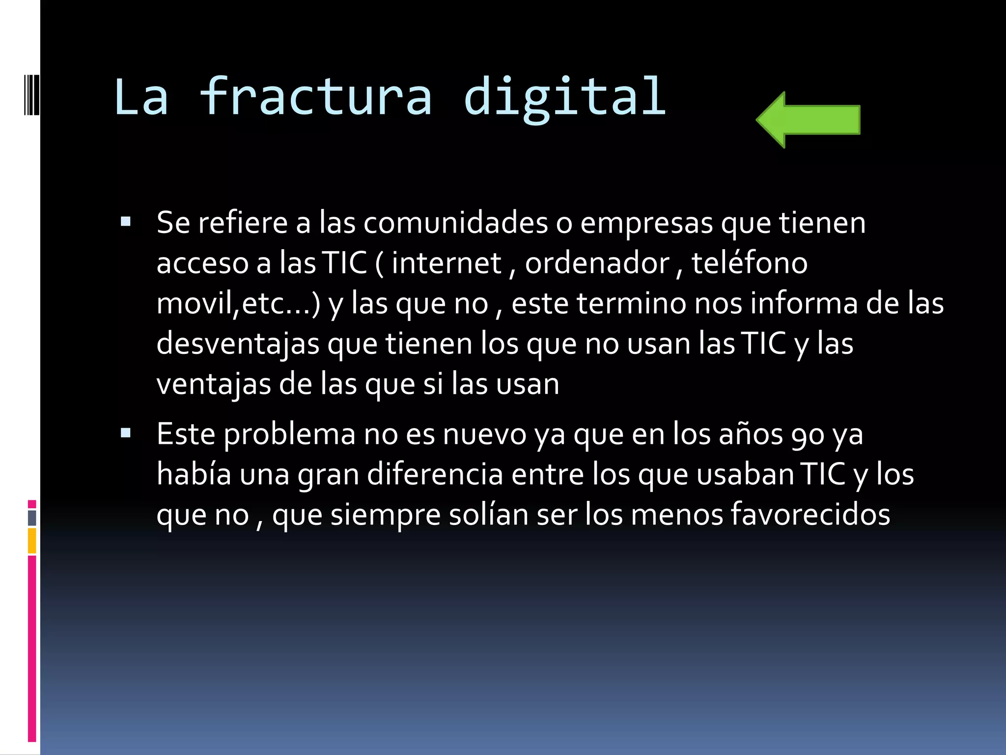 La fractura digital

 Se refiere a las comunidades o empresas que tienen
  acceso a las TIC ( internet , ordenador , teléfono
  movil,etc…) y las que no , este termino nos informa de las
  desventajas que tienen los que no usan las TIC y las
  ventajas de las que si las usan
 Este problema no es nuevo ya que en los años 90 ya
  había una gran diferencia entre los que usaban TIC y los
  que no , que siempre solían ser los menos favorecidos
 