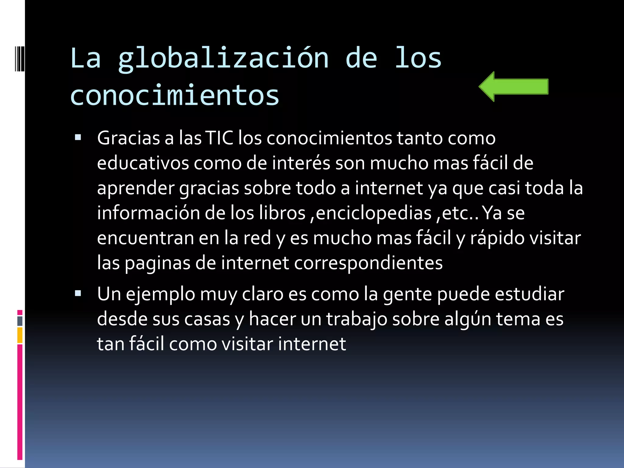 La globalización de los
conocimientos
 Gracias a las TIC los conocimientos tanto como
  educativos como de interés son mucho mas fácil de
  aprender gracias sobre todo a internet ya que casi toda la
  información de los libros ,enciclopedias ,etc.. Ya se
  encuentran en la red y es mucho mas fácil y rápido visitar
  las paginas de internet correspondientes
 Un ejemplo muy claro es como la gente puede estudiar
  desde sus casas y hacer un trabajo sobre algún tema es
  tan fácil como visitar internet
 