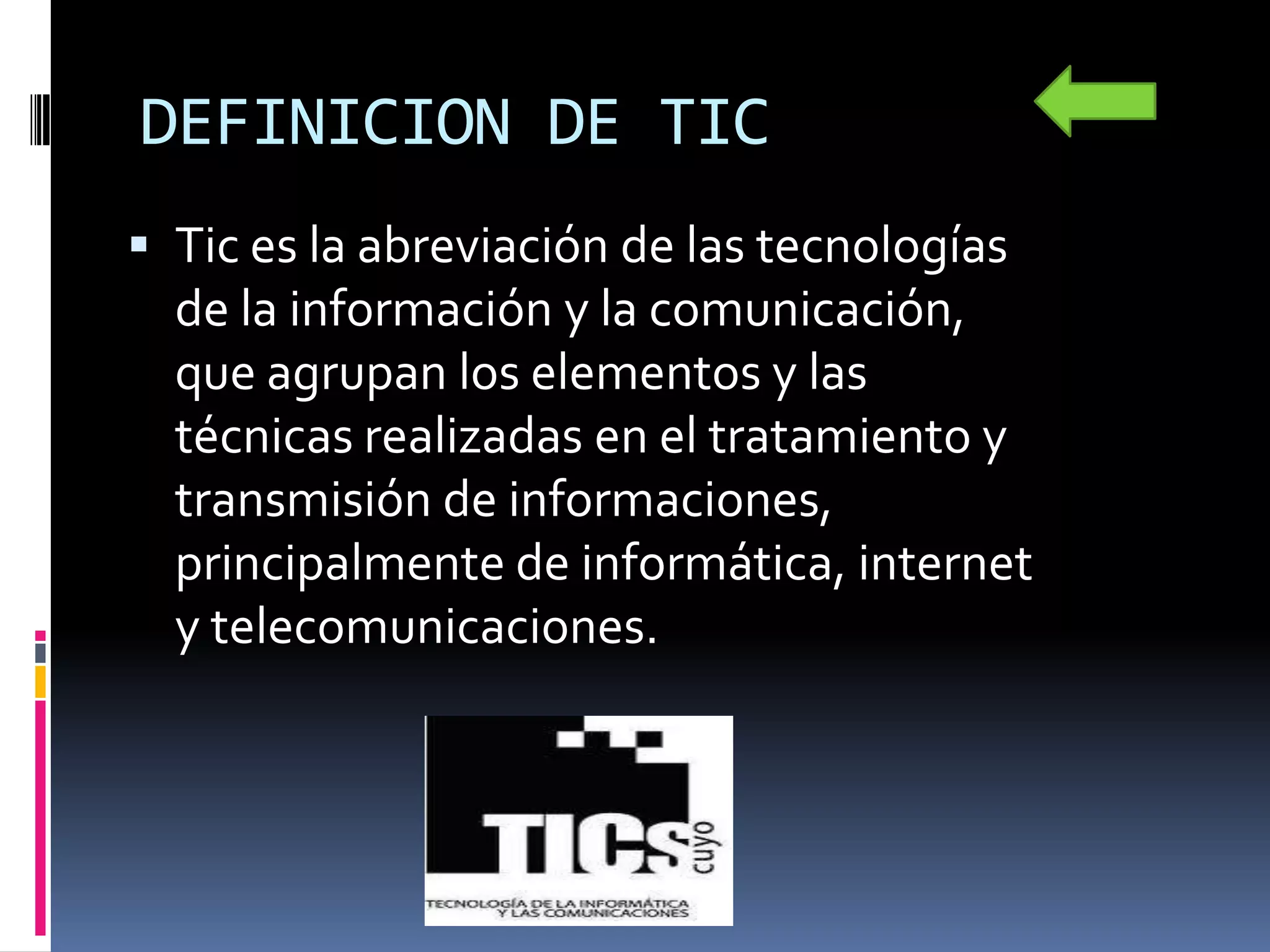 DEFINICION DE TIC
 Tic es la abreviación de las tecnologías
  de la información y la comunicación,
  que agrupan los elementos y las
  técnicas realizadas en el tratamiento y
  transmisión de informaciones,
  principalmente de informática, internet
  y telecomunicaciones.
 