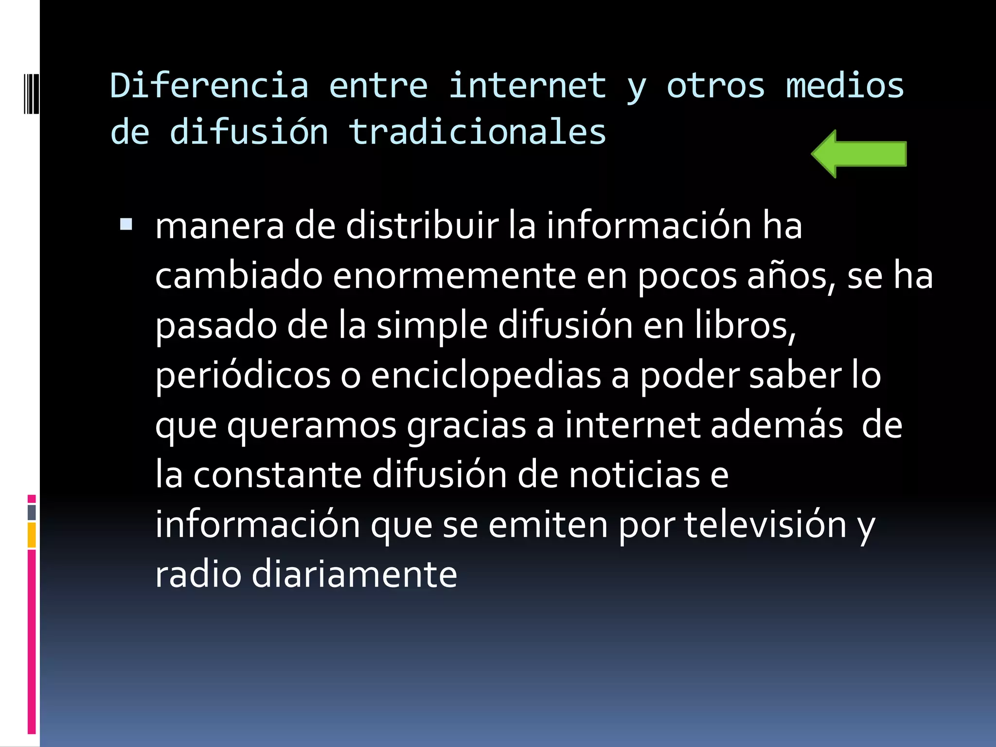 Diferencia entre internet y otros medios
de difusión tradicionales

 manera de distribuir la información ha
  cambiado enormemente en pocos años, se ha
  pasado de la simple difusión en libros,
  periódicos o enciclopedias a poder saber lo
  que queramos gracias a internet además de
  la constante difusión de noticias e
  información que se emiten por televisión y
  radio diariamente
 