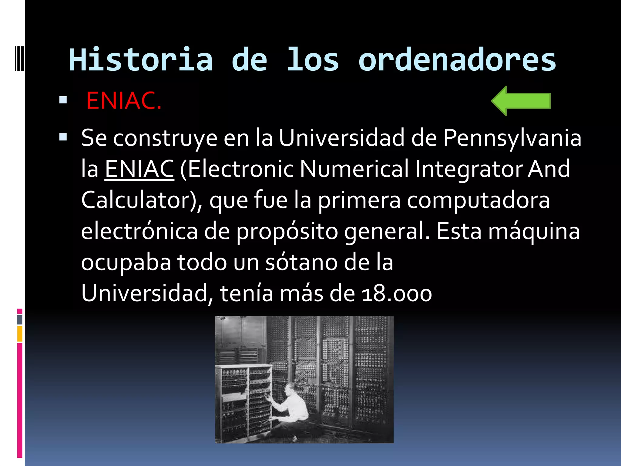 Historia de los ordenadores
 ENIAC.
 Se construye en la Universidad de Pennsylvania
  la ENIAC (Electronic Numerical Integrator And
  Calculator), que fue la primera computadora
  electrónica de propósito general. Esta máquina
  ocupaba todo un sótano de la
  Universidad, tenía más de 18.000
 