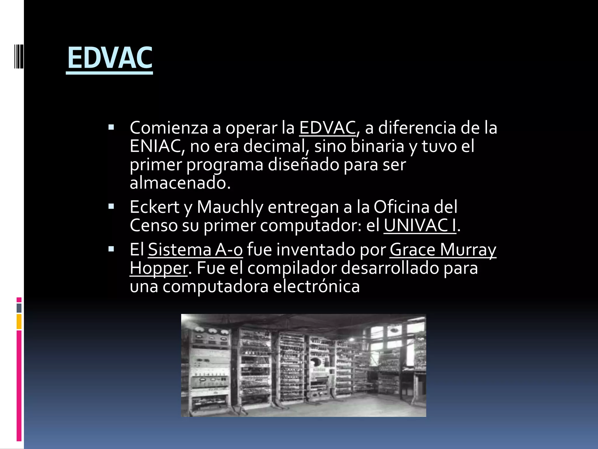 EDVAC
   Comienza a operar la EDVAC, a diferencia de la
    ENIAC, no era decimal, sino binaria y tuvo el
    primer programa diseñado para ser
    almacenado.
   Eckert y Mauchly entregan a la Oficina del
    Censo su primer computador: el UNIVAC I.
   El Sistema A-0 fue inventado por Grace Murray
    Hopper. Fue el compilador desarrollado para
    una computadora electrónica
 
