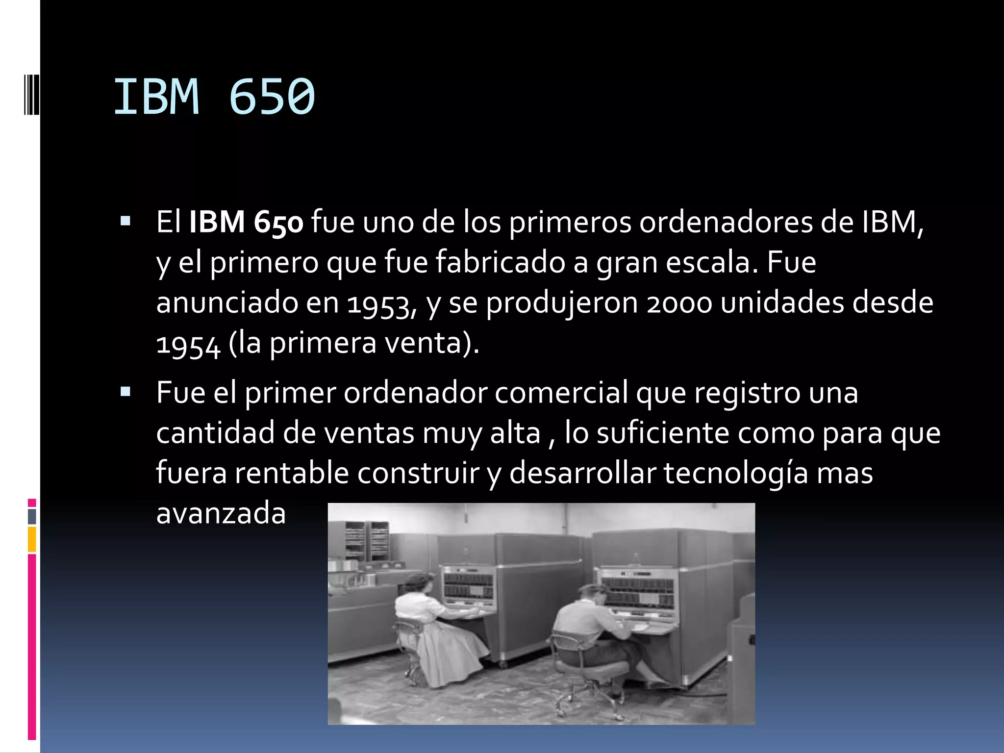 IBM 650

 El IBM 650 fue uno de los primeros ordenadores de IBM,
  y el primero que fue fabricado a gran escala. Fue
  anunciado en 1953, y se produjeron 2000 unidades desde
  1954 (la primera venta).
 Fue el primer ordenador comercial que registro una
  cantidad de ventas muy alta , lo suficiente como para que
  fuera rentable construir y desarrollar tecnología mas
  avanzada
 