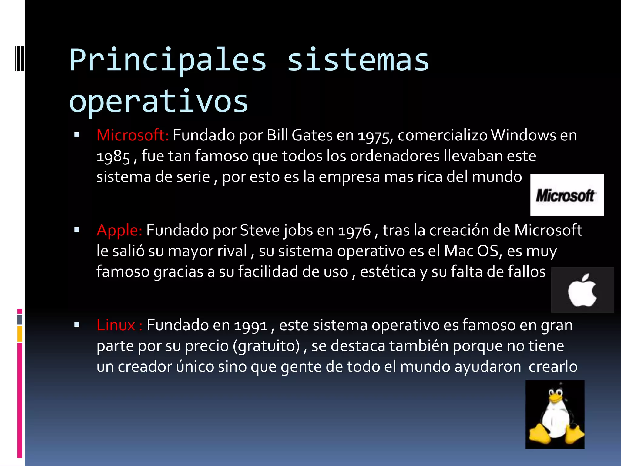 Principales sistemas
operativos
 Microsoft: Fundado por Bill Gates en 1975, comercializo Windows en
   1985 , fue tan famoso que todos los ordenadores llevaban este
   sistema de serie , por esto es la empresa mas rica del mundo


 Apple: Fundado por Steve jobs en 1976 , tras la creación de Microsoft
   le salió su mayor rival , su sistema operativo es el Mac OS, es muy
   famoso gracias a su facilidad de uso , estética y su falta de fallos


 Linux : Fundado en 1991 , este sistema operativo es famoso en gran
   parte por su precio (gratuito) , se destaca también porque no tiene
   un creador único sino que gente de todo el mundo ayudaron crearlo
 