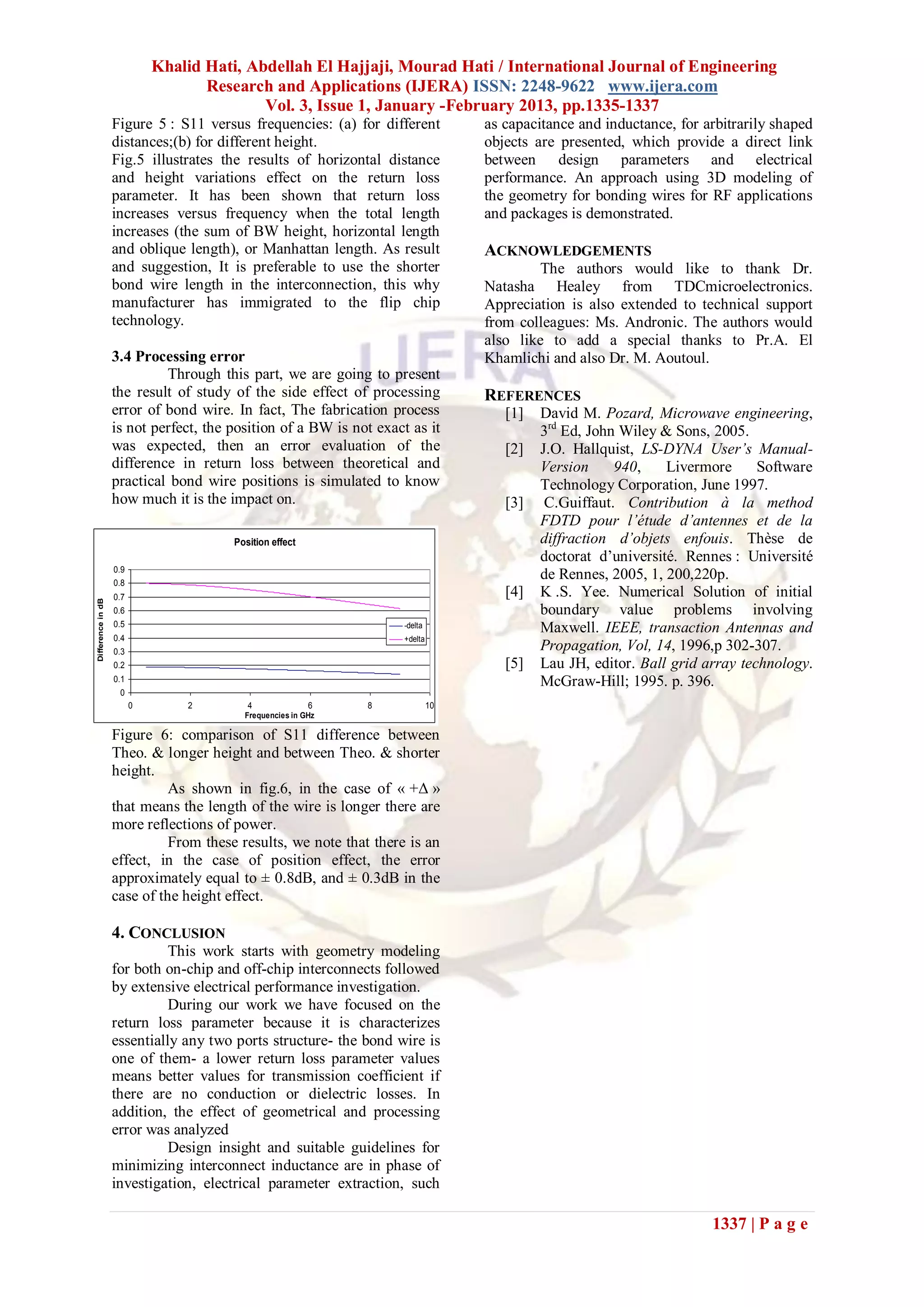 Khalid Hati, Abdellah El Hajjaji, Mourad Hati / International Journal of Engineering
                                    Research and Applications (IJERA) ISSN: 2248-9622 www.ijera.com
                                            Vol. 3, Issue 1, January -February 2013, pp.1335-1337
                   Figure 5 : S11 versus frequencies: (a) for different          as capacitance and inductance, for arbitrarily shaped
                   distances;(b) for different height.                           objects are presented, which provide a direct link
                   Fig.5 illustrates the results of horizontal distance          between design parameters and electrical
                   and height variations effect on the return loss               performance. An approach using 3D modeling of
                   parameter. It has been shown that return loss                 the geometry for bonding wires for RF applications
                   increases versus frequency when the total length              and packages is demonstrated.
                   increases (the sum of BW height, horizontal length
                   and oblique length), or Manhattan length. As result           ACKNOWLEDGEMENTS
                   and suggestion, It is preferable to use the shorter                   The authors would like to thank Dr.
                   bond wire length in the interconnection, this why             Natasha Healey from TDCmicroelectronics.
                   manufacturer has immigrated to the flip chip                  Appreciation is also extended to technical support
                   technology.                                                   from colleagues: Ms. Andronic. The authors would
                                                                                 also like to add a special thanks to Pr.A. El
                   3.4 Processing error                                          Khamlichi and also Dr. M. Aoutoul.
                            Through this part, we are going to present
                   the result of study of the side effect of processing          REFERENCES
                   error of bond wire. In fact, The fabrication process             [1]   David M. Pozard, Microwave engineering,
                   is not perfect, the position of a BW is not exact as it                3rd Ed, John Wiley & Sons, 2005.
                   was expected, then an error evaluation of the                    [2]   J.O. Hallquist, LS-DYNA User’s Manual-
                   difference in return loss between theoretical and                      Version     940,    Livermore      Software
                   practical bond wire positions is simulated to know                     Technology Corporation, June 1997.
                   how much it is the impact on.                                    [3]    C.Guiffaut. Contribution à la method
                                                                                          FDTD pour l’étude d’antennes et de la
                                        Position effect                                   diffraction d’objets enfouis. Thèse de
                                                                                          doctorat d’université. Rennes : Université
                   0.9
                   0.8
                                                                                          de Rennes, 2005, 1, 200,220p.
                   0.7                                                              [4]   K .S. Yee. Numerical Solution of initial
Difference in dB




                   0.6                                                                    boundary value problems involving
                   0.5                                             -delta                 Maxwell. IEEE, transaction Antennas and
                   0.4                                             +delta
                   0.3                                                                    Propagation, Vol, 14, 1996,p 302-307.
                   0.2                                                              [5]   Lau JH, editor. Ball grid array technology.
                   0.1                                                                    McGraw-Hill; 1995. p. 396.
                    0
                         0       2         4              6    8            10
                                          Frequencies in GHz

                   Figure 6: comparison of S11 difference between
                   Theo. & longer height and between Theo. & shorter
                   height.
                             As shown in fig.6, in the case of « +Δ »
                   that means the length of the wire is longer there are
                   more reflections of power.
                             From these results, we note that there is an
                   effect, in the case of position effect, the error
                   approximately equal to ± 0.8dB, and ± 0.3dB in the
                   case of the height effect.

                   4. CONCLUSION
                             This work starts with geometry modeling
                   for both on-chip and off-chip interconnects followed
                   by extensive electrical performance investigation.
                             During our work we have focused on the
                   return loss parameter because it is characterizes
                   essentially any two ports structure- the bond wire is
                   one of them- a lower return loss parameter values
                   means better values for transmission coefficient if
                   there are no conduction or dielectric losses. In
                   addition, the effect of geometrical and processing
                   error was analyzed
                             Design insight and suitable guidelines for
                   minimizing interconnect inductance are in phase of
                   investigation, electrical parameter extraction, such

                                                                                                                     1337 | P a g e
 