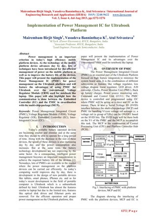 Mairembam Birjit Singh, Vasudeva Banninthaya K, Atul Srivastava / International Journal of
Engineering Research and Applications (IJERA) ISSN: 2248-9622 www.ijera.com
Vol. 3, Issue 4, Jul-Aug 2013, pp.1272-1276
1272 | P a g e
Implementation of Power Management IC for Ultrabook
Platform
Mairembam Birjit Singh1
, Vasudeva Banninthaya K2
, Atul Srivastava3
1
M.Tech. (Power Electronics), RVCE, Bangalore, India
2
Associate Professor, RVCE, Bangalore, India
3
Lead Engineer, Freescale Semiconductor, India
Abstract
Power management is an important
criterion in today’s high efficiency mobile
platform devices. As the technology of the mobile
platform device advances day by day, lots of
techniques have been introduced for the efficient
management of power on the mobile platform as
well as to improve the battery life of the devices.
This paper will present the implementation of the
Power Management IC (PMIC) for power
management on the Ultrabook platform and will
feature the advantages of using PMIC for
Ultrabook over the conventional Voltage
Regulator Module (VRM) used for notebook like
laptop. This paper will also highlight how the
communication is done between the Embedded
Controller (EC) and the PMIC in co-ordination
with the multi-chip-package (MCP).
Keywords: Power Management Integrated Circuit
(PMIC), Voltage Regulator Module (VRM), Voltage
Regulator (VR), Embedded Controller (EC), Inter-
Integrated Circuit (I2C).
I. INTRODUCTION
Today’s portable battery operated devices
are becoming smaller and slimmer and at the same
time they should be able to operate for a long period
of time. Along with the decrease in the size of these
devices, the speed of these devices is also increasing
day by day and the power consumption also
increases. But at the same time, the battery
technology developments are not improving by the
same factor. As a consequence, intelligent power
management becomes an important consideration to
achieve the required battery life of the devices [1].
Nowadays, lots of PMICs are available in the market
where the power management on the platform
devices can be carried out efficiently. As today’s
computing world improves day by day, there is
development in the design of new portable devices
like tablets, smart phones, iPhones etc. and as for
today’s recent development in the field of portable
computer is Ultrabook which is a subnotebook
defined by Intel. Ultrabook has almost the features
similar to laptop but due to the limited size, features
like optical disk drives and Ethernet ports are
removed. For the efficient operation and proper
power management on the Ultrabook platform, this
paper will present the implementation of Power
Management IC and its advantages over the
conventional VRM used for notebook like laptop.
II. OVERVIEW OF PMIC
The Power Management Integrated Circuit
(PMIC) is an essential part of the Ultrabook Platform
focused on high feature integration to minimize the
system board area. It is the combination of different
subsystems or features like voltage regulator, low
voltage dropout linear regulator, LED driver, A/D
converter, Clocks, Power Monitor Unit (PMU), Back
up battery charger, Power source monitoring unit,
Command and Control Unit (CCU). The PMIC
device is controlled and programmed using I2C
where PMIC will be acting as a slave and EC as the
master. There is also a Serial Voltage ID (SVID)
interface between the multi-chip-package (MCP) and
PMIC for handling V1core voltage rail settings i.e. a
voltage rail (a group of VRs) can be ON/OFF based
on the SVID bits. The SVID logic will be there both
on the V1 of the PMIC and the MCP to accomplish
this task. The MCP is the combination of Central
Processing Unit (CPU) and Platform Controller Hub
(PCH).
Fig.1: Interfacing of PMIC with platform
devices, MCP and EC
The diagram showing the interfacing of
PMIC with the platform devices, MCP and EC is
 