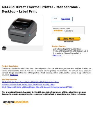 GX420d Direct Thermal Printer - Monochrome -
Desktop - Label Print
                                                                      Price :
                                                                                Check Price



                                                                     Average Customer Rating

                                                                                    5.0 out of 5




                                                                 Product Feature
                                                                 q   Zebra Technologies Corporation Label
                                                                     Printer,GX42-202510-000,GX420d,Zebra Label
                                                                     Printers,Label Printers,Printers,Zebra
                                                                 q   Read more




Product Description
The best-in-class enhanced GX420d direct thermal printer offers the widest range of features, and fast 6 inches per
second print speed to meet all your low- to medium-volume printing requirements. The GX420d has a sleek and
compact design, boasts the smallest footprint in a 4-inch desktop printer, and supports a variety of applications and
industries. Read more

You May Also Like
6 Roll of 250 4x6 Direct Thermal Zebra 2844 Zebra 2843 2844z Labels Eltron
20 Rolls of 250 4x6 Direct Thermal Zebra 2844 ZP-450 Shipping Labels
DYMO Pelouze M25 Digital USB Postal Scales, 25lb, USB Connect, PC/Mac Compatible (1772059)

This promotional is part of Amazon Service LLC Associates Program, an affiliate advertising program
designed to provide a means for sites to earn advertising feed by advertising and linking to Amazon
 