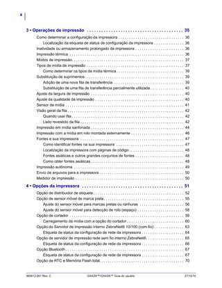x
980612-091 Rev. C GX420t™/GX430t™ Guia do usuário 27/10/10
3 • Operações de impressão . . . . . . . . . . . . . . . . . . . . . . . . . . . . . . . . . . . . . . . . 35
Como determinar a configuração da impressora . . . . . . . . . . . . . . . . . . . . . . . . . . . . . . . 36
Localização da etiqueta de status de configuração da impressora . . . . . . . . . . . . . . 36
Inatividade ou armazenamento prolongado da impressora . . . . . . . . . . . . . . . . . . . . . . . 36
Impressão térmica . . . . . . . . . . . . . . . . . . . . . . . . . . . . . . . . . . . . . . . . . . . . . . . . . . . . . . 36
Modos de impressão. . . . . . . . . . . . . . . . . . . . . . . . . . . . . . . . . . . . . . . . . . . . . . . . . . . . . 37
Tipos de mídia de impressão . . . . . . . . . . . . . . . . . . . . . . . . . . . . . . . . . . . . . . . . . . . . . . 37
Como determinar os tipos de mídia térmica. . . . . . . . . . . . . . . . . . . . . . . . . . . . . . . . 39
Substituição de suprimentos. . . . . . . . . . . . . . . . . . . . . . . . . . . . . . . . . . . . . . . . . . . . . . . 39
Adição de uma nova fita de transferência . . . . . . . . . . . . . . . . . . . . . . . . . . . . . . . . . 39
Substituição de uma fita de transferência parcialmente utilizada. . . . . . . . . . . . . . . . 40
Ajuste da largura de impressão . . . . . . . . . . . . . . . . . . . . . . . . . . . . . . . . . . . . . . . . . . . . 40
Ajuste da qualidade da impressão . . . . . . . . . . . . . . . . . . . . . . . . . . . . . . . . . . . . . . . . . . 40
Sensor de mídia . . . . . . . . . . . . . . . . . . . . . . . . . . . . . . . . . . . . . . . . . . . . . . . . . . . . . . . . 41
Visão geral da fita . . . . . . . . . . . . . . . . . . . . . . . . . . . . . . . . . . . . . . . . . . . . . . . . . . . . . . . 42
Quando usar fita . . . . . . . . . . . . . . . . . . . . . . . . . . . . . . . . . . . . . . . . . . . . . . . . . . . . . 42
Lado revestido da fita . . . . . . . . . . . . . . . . . . . . . . . . . . . . . . . . . . . . . . . . . . . . . . . . . 42
Impressão em mídia sanfonada . . . . . . . . . . . . . . . . . . . . . . . . . . . . . . . . . . . . . . . . . . . . 44
Impressão com a mídia em rolo montada externamente . . . . . . . . . . . . . . . . . . . . . . . . . 46
Fontes e sua impressora . . . . . . . . . . . . . . . . . . . . . . . . . . . . . . . . . . . . . . . . . . . . . . . . . 47
Como identificar fontes na sua impressora . . . . . . . . . . . . . . . . . . . . . . . . . . . . . . . . 47
Localização da impressora com páginas de código. . . . . . . . . . . . . . . . . . . . . . . . . . 48
Fontes asiáticas e outros grandes conjuntos de fontes . . . . . . . . . . . . . . . . . . . . . . . 48
Como obter fontes asiáticas . . . . . . . . . . . . . . . . . . . . . . . . . . . . . . . . . . . . . . . . . . . . 48
Impressão autônoma . . . . . . . . . . . . . . . . . . . . . . . . . . . . . . . . . . . . . . . . . . . . . . . . . . . . 49
Envio de arquivos para a impressora . . . . . . . . . . . . . . . . . . . . . . . . . . . . . . . . . . . . . . . . 50
Medidor de impressão . . . . . . . . . . . . . . . . . . . . . . . . . . . . . . . . . . . . . . . . . . . . . . . . . . . 50
4 • Opções da impressora . . . . . . . . . . . . . . . . . . . . . . . . . . . . . . . . . . . . . . . . . . 51
Opção de distribuidor de etiqueta. . . . . . . . . . . . . . . . . . . . . . . . . . . . . . . . . . . . . . . . . . . 52
Opção de sensor móvel de marca preta. . . . . . . . . . . . . . . . . . . . . . . . . . . . . . . . . . . . . . 55
Ajuste do sensor móvel para marcas pretas ou ranhuras . . . . . . . . . . . . . . . . . . . . . 56
Ajuste do sensor móvel para detecção de rolo (espaço) . . . . . . . . . . . . . . . . . . . . . . 58
Opção de cortador . . . . . . . . . . . . . . . . . . . . . . . . . . . . . . . . . . . . . . . . . . . . . . . . . . . . . . 59
Carregamento da mídia com a opção do cortador . . . . . . . . . . . . . . . . . . . . . . . . . . . 60
Opção do Servidor de impressão interno ZebraNet® 10/100 (com fio) . . . . . . . . . . . . . . 63
Etiqueta de status da configuração de rede da impressora . . . . . . . . . . . . . . . . . . . . 64
Opção de servidor de impressão rede sem fio interno ZebraNet®. . . . . . . . . . . . . . . . . . 65
Etiqueta de status da configuração de rede da impressora . . . . . . . . . . . . . . . . . . . . 66
Opção Bluetooth . . . . . . . . . . . . . . . . . . . . . . . . . . . . . . . . . . . . . . . . . . . . . . . . . . . . . . . . 67
Etiqueta de status da configuração de rede da impressora . . . . . . . . . . . . . . . . . . . . 67
Opção de RTC e Memória Flash total. . . . . . . . . . . . . . . . . . . . . . . . . . . . . . . . . . . . . . . . 70
 
