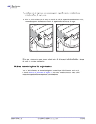 Manutenção
Limpeza
88
980612-091 Rev. C GX420t™/GX430t™ Guia do usuário 27/10/10
7. Alinhe o rolo de impressão com a engrenagem à esquerda e abaixe-o na direção da
armação da base da impressora.
8. Gire as guias de liberação da trava do mancal do rolo de impressão para baixo nos lados
direito e esquerdo em direção à traseira da impressora e encaixe-as no lugar.
Deixe que a impressora seque por um minuto antes de fechar a porta do distribuidor, a tampa
da mídia ou carregar as etiquetas.
Outras manutenções da impressora
Não há procedimentos de manutenção para o usuário além dos detalhados nesta seção.
Consulte Solução de problemas na página 95 para obter mais informações sobre como
diagnosticar problemas da impressora e de impressão.
 