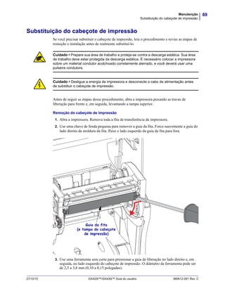 89Manutenção
Substituição do cabeçote de impressão
27/10/10 GX420t™/GX430t™ Guia do usuário 980612-091 Rev. C
Substituição do cabeçote de impressão
Se você precisar substituir o cabeçote de impressão, leia o procedimento e revise as etapas de
remoção e instalação antes de realmente substituí-lo.
Antes de seguir as etapas desse procedimento, abra a impressora puxando as travas de
liberação para frente e, em seguida, levantando a tampa superior.
Remoção do cabeçote de impressão
1. Abra a impressora. Remova toda a fita de transferência da impressora.
2. Use uma chave de fenda pequena para remover a guia da fita. Force suavemente a guia do
lado direito da moldura da fita. Puxe o lado esquerdo da guia da fita para fora.
3. Use uma ferramenta sem corte para pressionar a guia de liberação no lado direito e, em
seguida, no lado esquerdo do cabeçote de impressão. O diâmetro da ferramenta pode ser
de 2,5 a 3,8 mm (0,10 a 0,15 polegadas).
Cuidado • Prepare sua área de trabalho e proteja-se contra a descarga estática. Sua área
de trabalho deve estar protegida da descarga estática. É necessário colocar a impressora
sobre um material condutor acolchoado corretamente aterrado, e você deverá usar uma
pulseira condutora.
Cuidado • Desligue a energia da impressora e desconecte o cabo de alimentação antes
de substituir o cabeçote de impressão.
Guia da fita
(e tampa do cabeçote
de impressão)
 