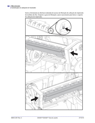 Manutenção
Substituição do cabeçote de impressão
90
980612-091 Rev. C GX420t™/GX430t™ Guia do usuário 27/10/10
Insira a ferramenta na abertura (redonda) de acesso de liberação do cabeçote de impressão
da moldura da fita. Empurre a guia de liberação e puxe suavemente para baixo o suporte
do cabeçote de impressão.
 