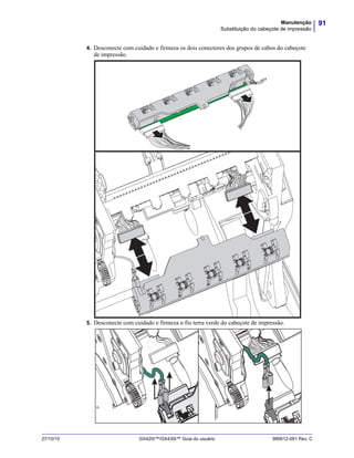 91Manutenção
Substituição do cabeçote de impressão
27/10/10 GX420t™/GX430t™ Guia do usuário 980612-091 Rev. C
4. Desconecte com cuidado e firmeza os dois conectores dos grupos de cabos do cabeçote
de impressão.
5. Desconecte com cuidado e firmeza o fio terra verde do cabeçote de impressão.
 