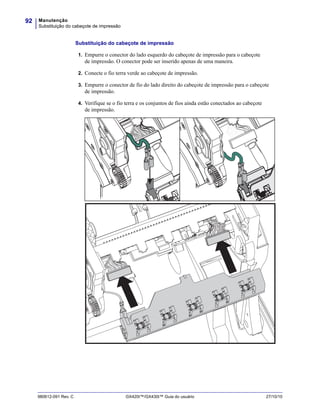 Manutenção
Substituição do cabeçote de impressão
92
980612-091 Rev. C GX420t™/GX430t™ Guia do usuário 27/10/10
Substituição do cabeçote de impressão
1. Empurre o conector do lado esquerdo do cabeçote de impressão para o cabeçote
de impressão. O conector pode ser inserido apenas de uma maneira.
2. Conecte o fio terra verde ao cabeçote de impressão.
3. Empurre o conector de fio do lado direito do cabeçote de impressão para o cabeçote
de impressão.
4. Verifique se o fio terra e os conjuntos de fios ainda estão conectados ao cabeçote
de impressão.
 