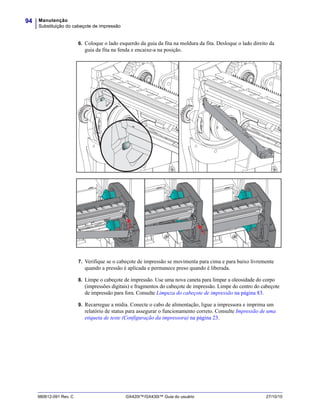 Manutenção
Substituição do cabeçote de impressão
94
980612-091 Rev. C GX420t™/GX430t™ Guia do usuário 27/10/10
6. Coloque o lado esquerdo da guia da fita na moldura da fita. Desloque o lado direito da
guia da fita na fenda e encaixe-a na posição.
7. Verifique se o cabeçote de impressão se movimenta para cima e para baixo livremente
quando a pressão é aplicada e permanece preso quando é liberada.
8. Limpe o cabeçote de impressão. Use uma nova caneta para limpar a oleosidade do corpo
(impressões digitais) e fragmentos do cabeçote de impressão. Limpe do centro do cabeçote
de impressão para fora. Consulte Limpeza do cabeçote de impressão na página 83.
9. Recarregue a mídia. Conecte o cabo de alimentação, ligue a impressora e imprima um
relatório de status para assegurar o funcionamento correto. Consulte Impressão de uma
etiqueta de teste (Configuração da impressora) na página 23.
 