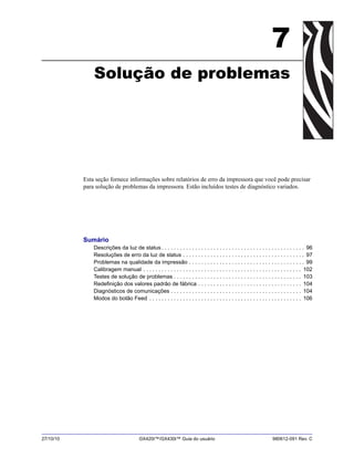 27/10/10 GX420t™/GX430t™ Guia do usuário 980612-091 Rev. C
7
Solução de problemas
Esta seção fornece informações sobre relatórios de erro da impressora que você pode precisar
para solução de problemas da impressora. Estão incluídos testes de diagnóstico variados.
Sumário
Descrições da luz de status . . . . . . . . . . . . . . . . . . . . . . . . . . . . . . . . . . . . . . . . . . . . . . . 96
Resoluções de erro da luz de status . . . . . . . . . . . . . . . . . . . . . . . . . . . . . . . . . . . . . . . . 97
Problemas na qualidade da impressão . . . . . . . . . . . . . . . . . . . . . . . . . . . . . . . . . . . . . . 99
Calibragem manual . . . . . . . . . . . . . . . . . . . . . . . . . . . . . . . . . . . . . . . . . . . . . . . . . . . . 102
Testes de solução de problemas . . . . . . . . . . . . . . . . . . . . . . . . . . . . . . . . . . . . . . . . . . 103
Redefinição dos valores padrão de fábrica . . . . . . . . . . . . . . . . . . . . . . . . . . . . . . . . . . 104
Diagnósticos de comunicações . . . . . . . . . . . . . . . . . . . . . . . . . . . . . . . . . . . . . . . . . . . 104
Modos do botão Feed . . . . . . . . . . . . . . . . . . . . . . . . . . . . . . . . . . . . . . . . . . . . . . . . . . 106
 
