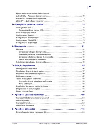 xi
27/10/10 GX420t™/GX430t™ Guia do usuário 980612-091 Rev. C
Fontes asiáticas - acessório da impressora . . . . . . . . . . . . . . . . . . . . . . . . . . . . . . . . . . . 71
Zebra® KDU – Acessório da impressora . . . . . . . . . . . . . . . . . . . . . . . . . . . . . . . . . . . . . 72
KDU Plus™ – Acessório da impressora . . . . . . . . . . . . . . . . . . . . . . . . . . . . . . . . . . . . . . 73
ZBI 2.0™ — Zebra Basic Interpreter . . . . . . . . . . . . . . . . . . . . . . . . . . . . . . . . . . . . . . . . 74
5 • Operação do painel de controle . . . . . . . . . . . . . . . . . . . . . . . . . . . . . . . . . . . 75
Visão geral do visor LCD . . . . . . . . . . . . . . . . . . . . . . . . . . . . . . . . . . . . . . . . . . . . . . . . . 76
Personalização de menu e WML . . . . . . . . . . . . . . . . . . . . . . . . . . . . . . . . . . . . . . . . 76
Visor de operação normal. . . . . . . . . . . . . . . . . . . . . . . . . . . . . . . . . . . . . . . . . . . . . . . . . 77
Configurações do visor . . . . . . . . . . . . . . . . . . . . . . . . . . . . . . . . . . . . . . . . . . . . . . . . . . . 77
Configurações da impressora. . . . . . . . . . . . . . . . . . . . . . . . . . . . . . . . . . . . . . . . . . . . . . 78
Configurações WLAN 802.11 . . . . . . . . . . . . . . . . . . . . . . . . . . . . . . . . . . . . . . . . . . . . . . 79
Configurações do Bluetooth . . . . . . . . . . . . . . . . . . . . . . . . . . . . . . . . . . . . . . . . . . . . . . . 79
6 • Manutenção . . . . . . . . . . . . . . . . . . . . . . . . . . . . . . . . . . . . . . . . . . . . . . . . . . . 81
Limpeza . . . . . . . . . . . . . . . . . . . . . . . . . . . . . . . . . . . . . . . . . . . . . . . . . . . . . . . . . . . . . . 82
Limpeza do cabeçote de impressão. . . . . . . . . . . . . . . . . . . . . . . . . . . . . . . . . . . . . . 83
Considerações sobre o caminho da mídia . . . . . . . . . . . . . . . . . . . . . . . . . . . . . . . . . 84
Limpeza e substituição do rolo de impressão. . . . . . . . . . . . . . . . . . . . . . . . . . . . . . . 86
Outras manutenções da impressora. . . . . . . . . . . . . . . . . . . . . . . . . . . . . . . . . . . . . . 88
Substituição do cabeçote de impressão . . . . . . . . . . . . . . . . . . . . . . . . . . . . . . . . . . . . . . 89
7 • Solução de problemas . . . . . . . . . . . . . . . . . . . . . . . . . . . . . . . . . . . . . . . . . . 95
Descrições da luz de status . . . . . . . . . . . . . . . . . . . . . . . . . . . . . . . . . . . . . . . . . . . . . . . 96
Resoluções de erro da luz de status. . . . . . . . . . . . . . . . . . . . . . . . . . . . . . . . . . . . . . . . . 97
Problemas na qualidade da impressão. . . . . . . . . . . . . . . . . . . . . . . . . . . . . . . . . . . . . . . 99
Calibragem manual. . . . . . . . . . . . . . . . . . . . . . . . . . . . . . . . . . . . . . . . . . . . . . . . . . . . . 102
Testes de solução de problemas . . . . . . . . . . . . . . . . . . . . . . . . . . . . . . . . . . . . . . . . . . 103
Impressão de uma etiqueta de configuração . . . . . . . . . . . . . . . . . . . . . . . . . . . . . . 103
Nova calibragem. . . . . . . . . . . . . . . . . . . . . . . . . . . . . . . . . . . . . . . . . . . . . . . . . . . . 103
Redefinição dos valores padrão de fábrica. . . . . . . . . . . . . . . . . . . . . . . . . . . . . . . . . . . 104
Diagnósticos de comunicações . . . . . . . . . . . . . . . . . . . . . . . . . . . . . . . . . . . . . . . . . . . 104
Modos do botão Feed. . . . . . . . . . . . . . . . . . . . . . . . . . . . . . . . . . . . . . . . . . . . . . . . . . . 106
A • Apêndice: Conexão da interface . . . . . . . . . . . . . . . . . . . . . . . . . . . . . . . . . 109
Interface USB (Barramento serial universal) . . . . . . . . . . . . . . . . . . . . . . . . . . . . . . . . . .110
Interface paralela . . . . . . . . . . . . . . . . . . . . . . . . . . . . . . . . . . . . . . . . . . . . . . . . . . . . . . .111
Interface Ethernet . . . . . . . . . . . . . . . . . . . . . . . . . . . . . . . . . . . . . . . . . . . . . . . . . . . . . . .112
Interface de porta serial . . . . . . . . . . . . . . . . . . . . . . . . . . . . . . . . . . . . . . . . . . . . . . . . . .113
B • Apêndice: Dimensões . . . . . . . . . . . . . . . . . . . . . . . . . . . . . . . . . . . . . . . . . 115
Dimensões externas da impressora GX . . . . . . . . . . . . . . . . . . . . . . . . . . . . . . . . . . . . . .116
 