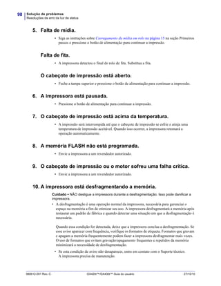 Solução de problemas
Resoluções de erro da luz de status
98
980612-091 Rev. C GX420t™/GX430t™ Guia do usuário 27/10/10
5. Falta de mídia.
• Siga as instruções sobre Carregamento da mídia em rolo na página 15 na seção Primeiros
passos e pressione o botão de alimentação para continuar a impressão.
Falta de fita.
• A impressora detectou o final do rolo de fita. Substitua a fita.
O cabeçote de impressão está aberto.
• Feche a tampa superior e pressione o botão de alimentação para continuar a impressão.
6. A impressora está pausada.
• Pressione o botão de alimentação para continuar a impressão.
7. O cabeçote de impressão está acima da temperatura.
• A impressão será interrompida até que o cabeçote de impressão se esfrie e atinja uma
temperatura de impressão aceitável. Quando isso ocorrer, a impressora retomará a
operação automaticamente.
8. A memória FLASH não está programada.
• Envie a impressora a um revendedor autorizado.
9. O cabeçote de impressão ou o motor sofreu uma falha crítica.
• Envie a impressora a um revendedor autorizado.
10. A impressora está desfragmentando a memória.
Cuidado • NÃO desligue a impressora durante a desfragmentação. Isso pode danificar a
impressora.
• A desfragmentação é uma operação normal da impressora, necessária para gerenciar o
espaço na memória a fim de otimizar seu uso. A impressora desfragmentará a memória após
restaurar um padrão de fábrica e quando detectar uma situação em que a desfragmentação é
necessária.
Quando essa condição for detectada, deixe que a impressora conclua a desfragmentação. Se
esse aviso aparecer com frequência, verifique os formatos de etiqueta. Formatos que gravam
e apagam a memória frequentemente podem fazer a impressora desfragmentar mais vezes.
O uso de formatos que evitam gravação/apagamento frequentes e repetidos da memória
minimizará a necessidade de desfragmentação.
• Se esta condição de aviso não desaparecer, entre em contato com o Suporte técnico.
A impressora precisa de manutenção.
 