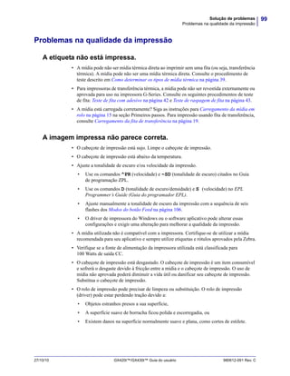 99Solução de problemas
Problemas na qualidade da impressão
27/10/10 GX420t™/GX430t™ Guia do usuário 980612-091 Rev. C
Problemas na qualidade da impressão
A etiqueta não está impressa.
• A mídia pode não ser mídia térmica direta ao imprimir sem uma fita (ou seja, transferência
térmica). A mídia pode não ser uma mídia térmica direta. Consulte o procedimento de
teste descrito em Como determinar os tipos de mídia térmica na página 39.
• Para impressoras de transferência térmica, a mídia pode não ser revestida externamente ou
aprovada para uso na impressora G-Series. Consulte os seguintes procedimentos de teste
de fita: Teste de fita com adesivo na página 42 e Teste de raspagem de fita na página 43.
• A mídia está carregada corretamente? Siga as instruções para Carregamento da mídia em
rolo na página 15 na seção Primeiros passos. Para impressão usando fita de transferência,
consulte Carregamento da fita de transferência na página 19.
A imagem impressa não parece correta.
• O cabeçote de impressão está sujo. Limpe o cabeçote de impressão.
• O cabeçote de impressão está abaixo da temperatura.
• Ajuste a tonalidade de escuro e/ou velocidade da impressão.
• Use os comandos ^PR (velocidade) e ~SD (tonalidade de escuro) citados no Guia
de programação ZPL.
• Use os comandos D (tonalidade de escuro/densidade) e S (velocidade) no EPL
Programmer’s Guide (Guia do programador EPL).
• Ajuste manualmente a tonalidade de escuro da impressão com a sequência de seis
flashes dos Modos do botão Feed na página 106.
• O driver de impressora do Windows ou o software aplicativo pode alterar essas
configurações e exigir uma alteração para melhorar a qualidade da impressão.
• A mídia utilizada não é compatível com a impressora. Certifique-se de utilizar a mídia
recomendada para seu aplicativo e sempre utilize etiquetas e rótulos aprovados pela Zebra.
• Verifique se a fonte de alimentação da impressora utilizada está classificada para
100 Watts de saída CC.
• O cabeçote de impressão está desgastado. O cabeçote de impressão é um item consumível
e sofrerá o desgaste devido à fricção entre a mídia e o cabeçote de impressão. O uso de
mídia não aprovada poderá diminuir a vida útil ou danificar seu cabeçote de impressão.
Substitua o cabeçote de impressão.
• O rolo de impressão pode precisar de limpeza ou substituição. O rolo de impressão
(driver) pode estar perdendo tração devido a:
• Objetos estranhos presos a sua superfície,
• A superfície suave de borracha ficou polida e escorregadia, ou
• Existem danos na superfície normalmente suave e plana, como cortes de estilete.
 