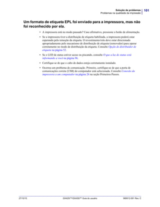 101Solução de problemas
Problemas na qualidade da impressão
27/10/10 GX420t™/GX430t™ Guia do usuário 980612-091 Rev. C
Um formato de etiqueta EPL foi enviado para a impressora, mas não
foi reconhecido por ela.
• A impressora está no modo pausado? Caso afirmativo, pressione o botão de alimentação.
• Se a impressora tiver a distribuição de etiqueta habilitada, a impressora poderá estar
esperando pela remoção da etiqueta. O revestimento/rolo deve estar direcionado
apropriadamente pelo mecanismo de distribuição de etiqueta (removedor) para operar
corretamente no modo de distribuição da etiqueta. Consulte Opção de distribuidor de
etiqueta na página 52.
• Se o LED de status estiver aceso ou piscando, consulte O que a luz de status está
informando a você na página 96.
• Certifique-se de que o cabo de dados esteja corretamente instalado.
• Ocorreu um problema de comunicação. Primeiro, certifique-se de que a porta de
comunicações correta (USB) do computador está selecionada. Consulte Conexão da
impressora a um computador na página 26 na seção Primeiros Passos.
 