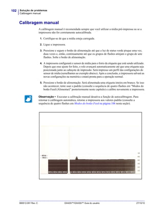 Solução de problemas
Calibragem manual
102
980612-091 Rev. C GX420t™/GX430t™ Guia do usuário 27/10/10
Calibragem manual
A calibragem manual é recomendada sempre que você utilizar a mídia pré-impressa ou se a
impressora não for corretamente autocalibrada.
1. Certifique-se de que a mídia esteja carregada.
2. Ligue a impressora.
3. Pressione e segure o botão de alimentação até que a luz de status verde pisque uma vez,
duas vezes e, então, continuamente até que os grupos de flashes atinjam o grupo de sete
flashes. Solte o botão de alimentação.
4. A impressora configurará o sensor de mídia para o forro da etiqueta que está sendo utilizado.
Depois que esse ajuste for feito, o rolo avançará automaticamente até que uma etiqueta seja
posicionada junto ao cabeçote de impressão. Será impresso um perfil das configurações do
sensor de mídia (semelhantes ao exemplo abaixo). Após a conclusão, a impressora salvará as
novas configurações na memória e estará pronta para a operação normal.
5. Pressione o botão de alimentação. Será alimentada uma etiqueta inteira em branco. Se isso
não acontecer, tente usar o padrão (consulte a sequência de quatro flashes em “Modos do
botão Feed (Alimentar)” posteriormente neste capítulo) e calibre novamente a impressora.
Observação • Executar a calibração manual desativa a função de autocalibragem. Para
retornar à calibragem automática, retorne a impressora aos valores padrão (consulte a
sequência de quatro flashes em Modos do botão Feed na página 106 nesta seção).
 