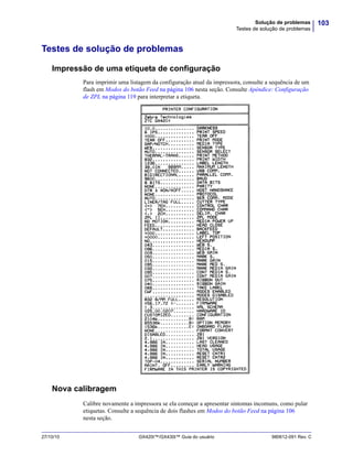 103Solução de problemas
Testes de solução de problemas
27/10/10 GX420t™/GX430t™ Guia do usuário 980612-091 Rev. C
Testes de solução de problemas
Impressão de uma etiqueta de configuração
Para imprimir uma listagem da configuração atual da impressora, consulte a sequência de um
flash em Modos do botão Feed na página 106 nesta seção. Consulte Apêndice: Configuração
de ZPL na página 119 para interpretar a etiqueta.
Nova calibragem
Calibre novamente a impressora se ela começar a apresentar sintomas incomuns, como pular
etiquetas. Consulte a sequência de dois flashes em Modos do botão Feed na página 106
nesta seção.
 
