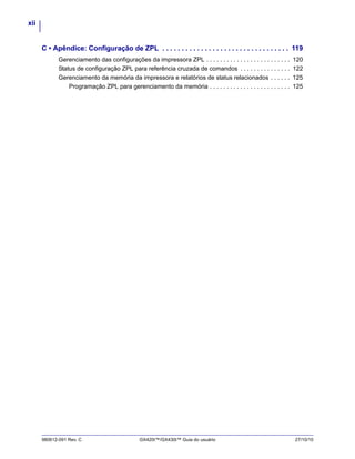 xii
980612-091 Rev. C GX420t™/GX430t™ Guia do usuário 27/10/10
C • Apêndice: Configuração de ZPL . . . . . . . . . . . . . . . . . . . . . . . . . . . . . . . . . 119
Gerenciamento das configurações da impressora ZPL . . . . . . . . . . . . . . . . . . . . . . . . . 120
Status de configuração ZPL para referência cruzada de comandos . . . . . . . . . . . . . . . 122
Gerenciamento da memória da impressora e relatórios de status relacionados . . . . . . 125
Programação ZPL para gerenciamento da memória . . . . . . . . . . . . . . . . . . . . . . . . 125
 