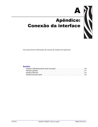 27/10/10 GX420t™/GX430t™ Guia do usuário 980612-091 Rev. C
A
Apêndice:
Conexão da interface
Esta seção fornece informações de conexão da interface da impressora.
Sumário
Interface USB (Barramento serial universal) . . . . . . . . . . . . . . . . . . . . . . . . . . . . . . . . . 110
Interface paralela . . . . . . . . . . . . . . . . . . . . . . . . . . . . . . . . . . . . . . . . . . . . . . . . . . . . . . .111
Interface Ethernet. . . . . . . . . . . . . . . . . . . . . . . . . . . . . . . . . . . . . . . . . . . . . . . . . . . . . . 112
Interface de porta serial . . . . . . . . . . . . . . . . . . . . . . . . . . . . . . . . . . . . . . . . . . . . . . . . . 113
 