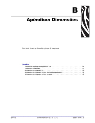 27/10/10 GX420t™/GX430t™ Guia do usuário 980612-091 Rev. C
B
Apêndice: Dimensões
Esta seção fornece as dimensões externas da impressora.
Sumário
Dimensões externas da impressora GX . . . . . . . . . . . . . . . . . . . . . . . . . . . . . . . . . . . . 116
Distribuidor de etiqueta . . . . . . . . . . . . . . . . . . . . . . . . . . . . . . . . . . . . . . . . . . . . . . . . . 117
Impressora de rede sem fio . . . . . . . . . . . . . . . . . . . . . . . . . . . . . . . . . . . . . . . . . . . . . . 118
Impressora de rede sem fio com distribuidor de etiqueta . . . . . . . . . . . . . . . . . . . . . . . 118
Impressora de rede sem fio com cortador . . . . . . . . . . . . . . . . . . . . . . . . . . . . . . . . . . . 118
 