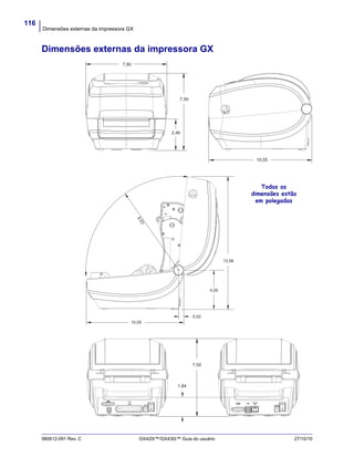 Dimensões externas da impressora GX
116
980612-091 Rev. C GX420t™/GX430t™ Guia do usuário 27/10/10
Dimensões externas da impressora GX
7,90
7,50
2,46
10,05
4,05
0,52
9,53
13,58
10,05
Todas as
dimensões estão
em polegadas
1,84
7,50
 