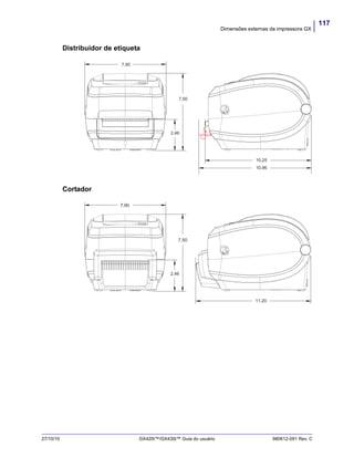 117
Dimensões externas da impressora GX
27/10/10 GX420t™/GX430t™ Guia do usuário 980612-091 Rev. C
Distribuidor de etiqueta
Cortador
7,90
7,50
2,46
10,25
10,96
7,90
7,50
2,46
11,20
 