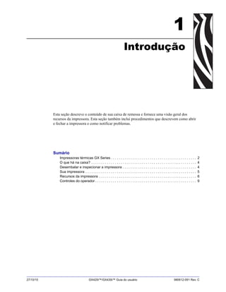 27/10/10 GX420t™/GX430t™ Guia do usuário 980612-091 Rev. C
1
Introdução
Esta seção descreve o conteúdo de sua caixa de remessa e fornece uma visão geral dos
recursos da impressora. Esta seção também inclui procedimentos que descrevem como abrir
e fechar a impressora e como notificar problemas.
Sumário
Impressoras térmicas GX Series . . . . . . . . . . . . . . . . . . . . . . . . . . . . . . . . . . . . . . . . . . . . 2
O que há na caixa? . . . . . . . . . . . . . . . . . . . . . . . . . . . . . . . . . . . . . . . . . . . . . . . . . . . . . . 4
Desembalar e inspecionar a impressora . . . . . . . . . . . . . . . . . . . . . . . . . . . . . . . . . . . . . . 4
Sua impressora . . . . . . . . . . . . . . . . . . . . . . . . . . . . . . . . . . . . . . . . . . . . . . . . . . . . . . . . . 5
Recursos da impressora . . . . . . . . . . . . . . . . . . . . . . . . . . . . . . . . . . . . . . . . . . . . . . . . . . 6
Controles do operador . . . . . . . . . . . . . . . . . . . . . . . . . . . . . . . . . . . . . . . . . . . . . . . . . . . . 9
 