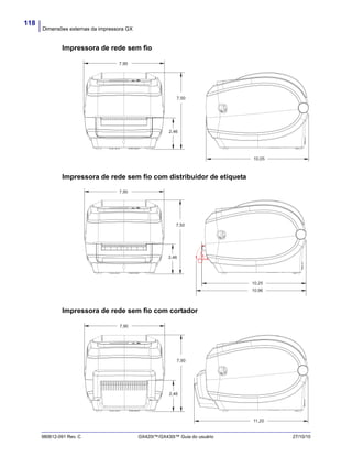 Dimensões externas da impressora GX
118
980612-091 Rev. C GX420t™/GX430t™ Guia do usuário 27/10/10
Impressora de rede sem fio
Impressora de rede sem fio com distribuidor de etiqueta
Impressora de rede sem fio com cortador
7,90
7,50
2,46
10,05
10,25
2,46
7,50
7,90
10,96
7,90
7,50
2,46
11,20
 