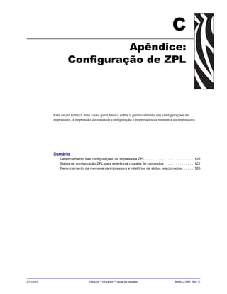 27/10/10 GX420t™/GX430t™ Guia do usuário 980612-091 Rev. C
C
Apêndice:
Configuração de ZPL
Esta seção fornece uma visão geral básica sobre o gerenciamento das configurações da
impressora, a impressão do status de configuração e impressões da memória da impressora.
Sumário
Gerenciamento das configurações da impressora ZPL. . . . . . . . . . . . . . . . . . . . . . . . . 120
Status de configuração ZPL para referência cruzada de comandos . . . . . . . . . . . . . . . 122
Gerenciamento da memória da impressora e relatórios de status relacionados. . . . . . 125
 